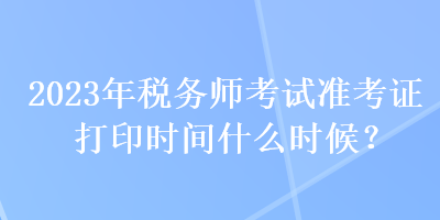 2023年稅務(wù)師考試準(zhǔn)考證打印時(shí)間什么時(shí)候？