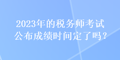 2023年的稅務師考試公布成績時間定了嗎？