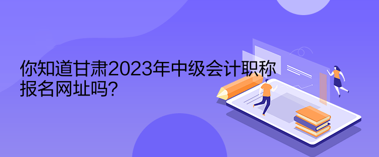 你知道甘肅2023年中級會計(jì)職稱報(bào)名網(wǎng)址嗎？