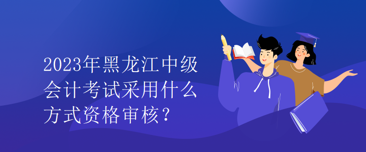 2023年黑龍江中級(jí)會(huì)計(jì)考試采用什么方式資格審核？