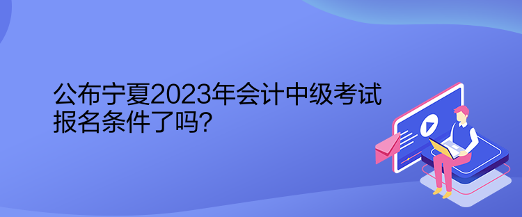 公布寧夏2023年會計中級考試報名條件了嗎？