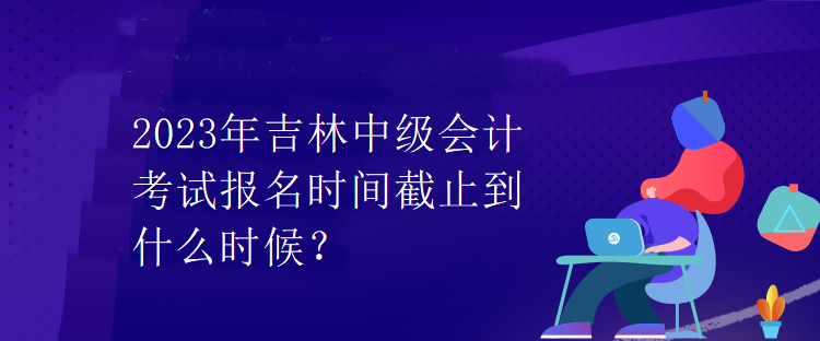 2023年吉林中級會計考試報名時間截止到什么時候？