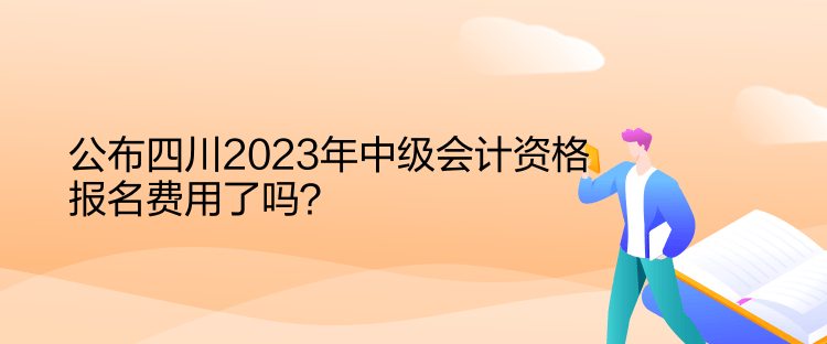 公布四川2023年中級會計資格報名費用了嗎？