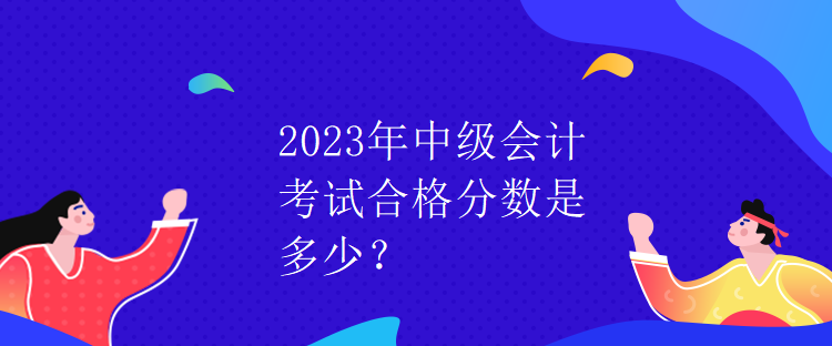 2023年中級會計考試合格分?jǐn)?shù)是多少？