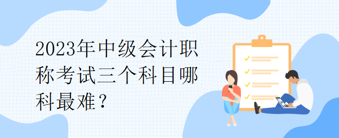 2023年中級會(huì)計(jì)職稱考試三個(gè)科目哪科最難？