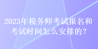 2023年稅務(wù)師考試報名和考試時間怎么安排的？