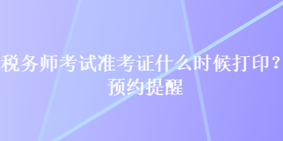 稅務(wù)師考試準(zhǔn)考證什么時候打??？預(yù)約提醒