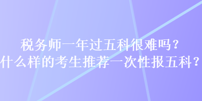 稅務(wù)師一年過(guò)五科很難嗎？什么樣的考生推薦一次性報(bào)五科？