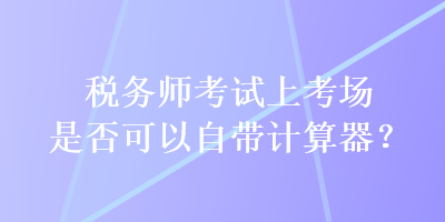 稅務師考試上考場是否可以自帶計算器？