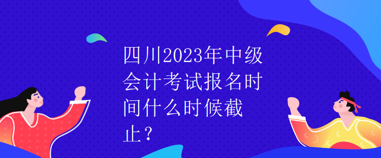 四川2023年中級會計考試報名時間什么時候截止？