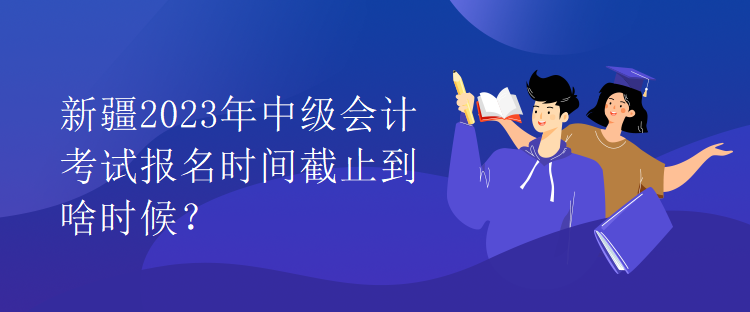 新疆2023年中級會計(jì)考試報(bào)名時(shí)間截止到啥時(shí)候？