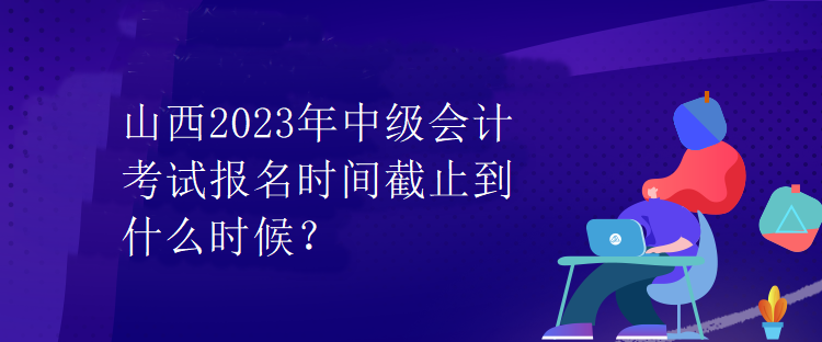 山西2023年中級會計考試報名時間截止到什么時候？