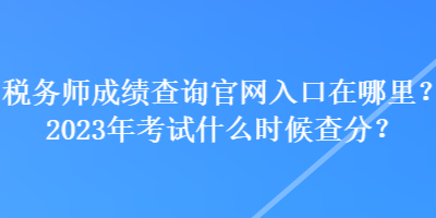 稅務(wù)師成績查詢官網(wǎng)入口在哪里？2023年考試什么時候查分？