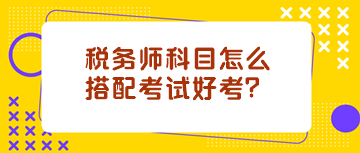 稅務(wù)師科目怎么搭配考試好考？