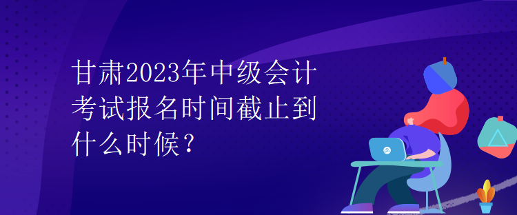 甘肅2023年中級(jí)會(huì)計(jì)考試報(bào)名時(shí)間截止到什么時(shí)候？