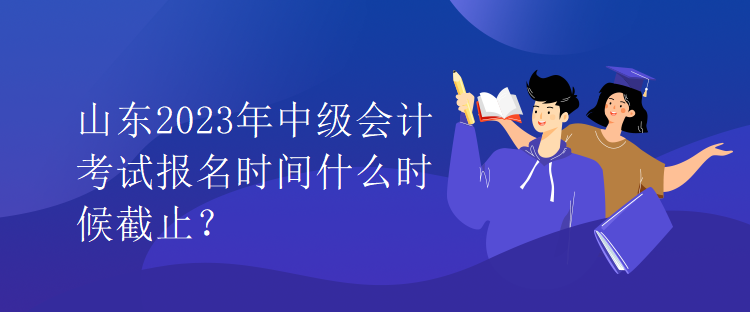 山東2023年中級會計考試報名時間什么時候截止？