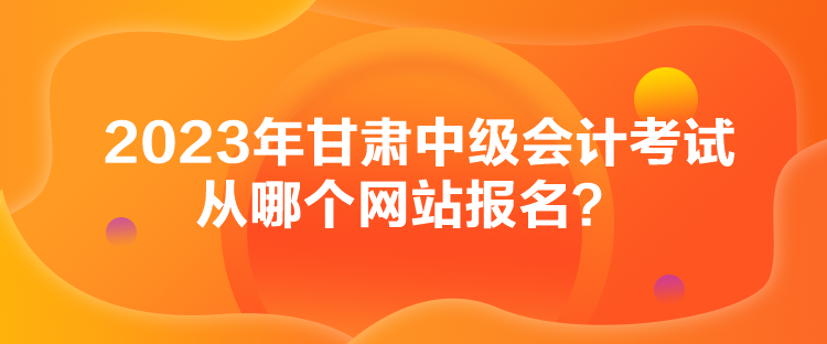 2023年甘肅中級會計考試從哪個網(wǎng)站報名？