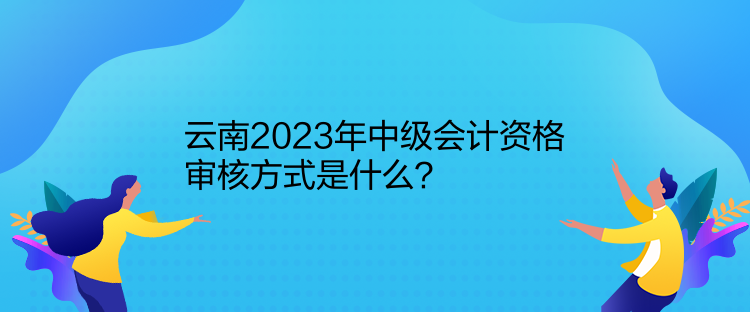 云南2023年中級會計資格審核方式是什么？