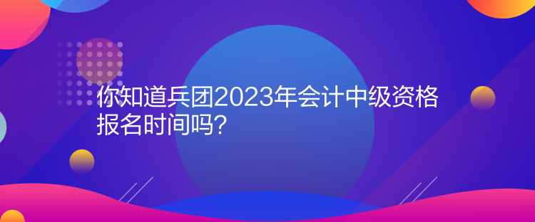 你知道兵團(tuán)2023年會(huì)計(jì)中級(jí)資格報(bào)名時(shí)間嗎？