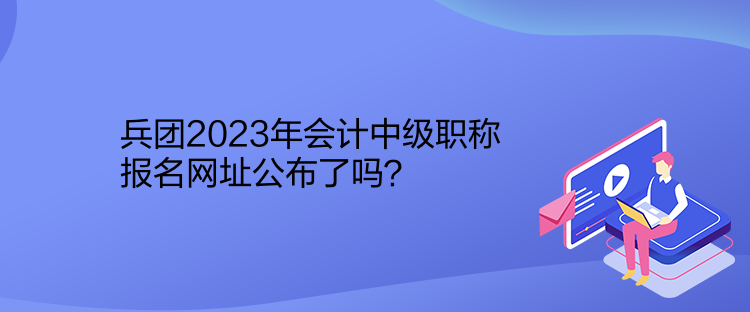 兵團2023年會計中級職稱報名網(wǎng)址公布了嗎？