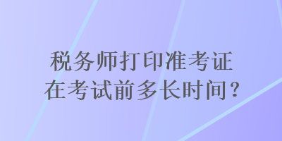 稅務(wù)師打印準(zhǔn)考證在考試前多長時(shí)間？