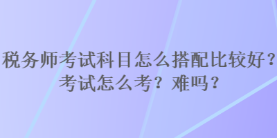 稅務(wù)師考試科目怎么搭配比較好？考試怎么考？難嗎？