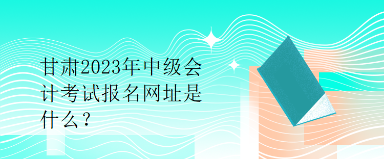 甘肅2023年中級會計考試報名網(wǎng)址是什么？