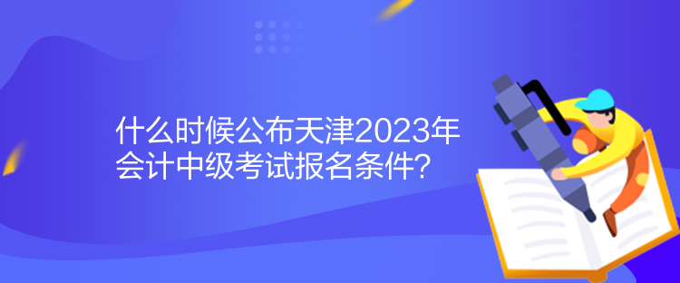 什么時(shí)候公布天津2023年會(huì)計(jì)中級(jí)考試報(bào)名條件？