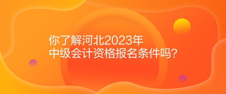 你了解河北2023年中級會計資格報名條件嗎？