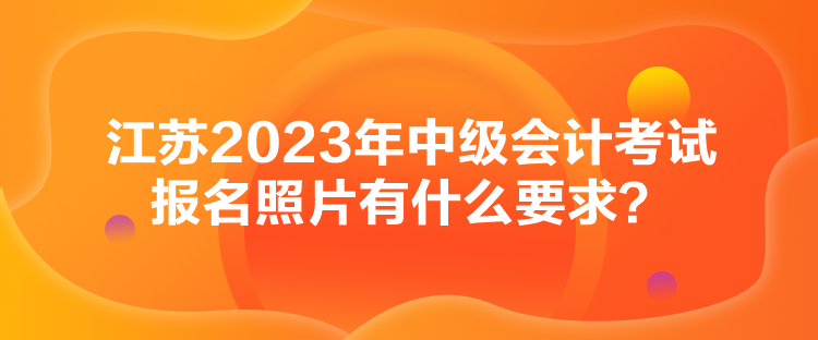 江蘇2023年中級(jí)會(huì)計(jì)考試報(bào)名照片有什么要求？