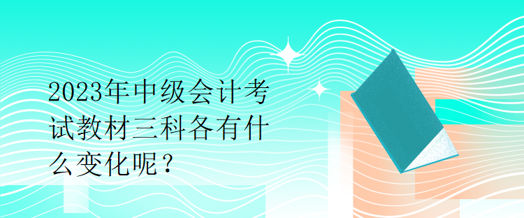 2023年中級(jí)會(huì)計(jì)考試教材三科各有什么變化呢？