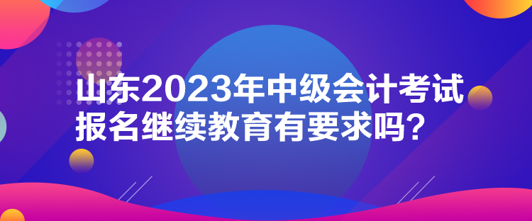 山東2023年中級會計考試報名繼續(xù)教育有要求嗎？