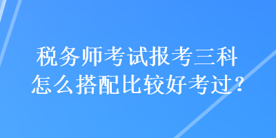 稅務(wù)師考試報(bào)考三科怎么搭配比較好考過(guò)？