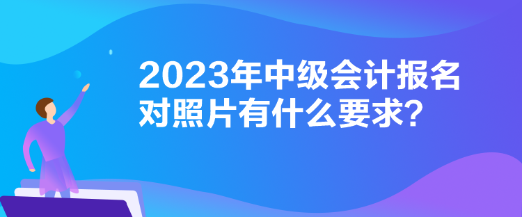 2023年中級會計報名對照片有什么要求？