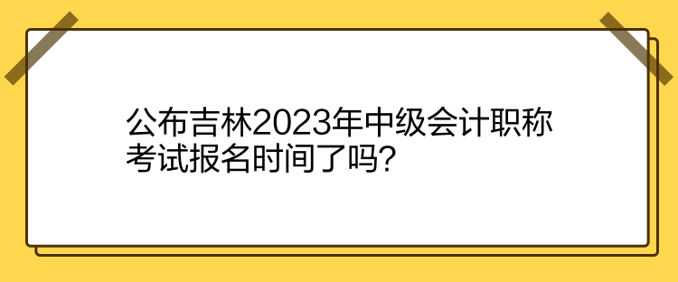 公布吉林2023年中級會計職稱考試報名時間了嗎？