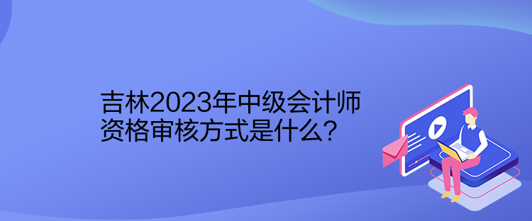 吉林2023年中級會計師資格審核方式是什么？