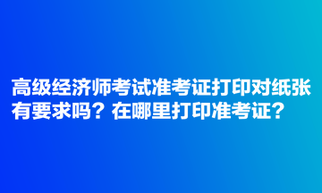 高級經(jīng)濟(jì)師考試準(zhǔn)考證打印對紙張有要求嗎？在哪里打印準(zhǔn)考證？