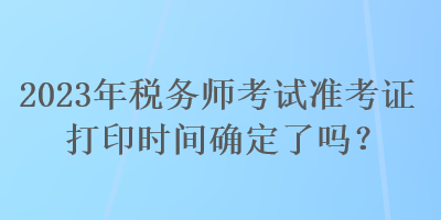 2023年稅務(wù)師考試準(zhǔn)考證打印時間確定了嗎？