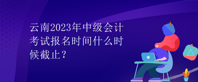 云南2023年中級會計考試報名時間什么時候截止？