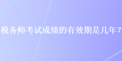 稅務(wù)師考試成績(jī)的有效期是幾年？