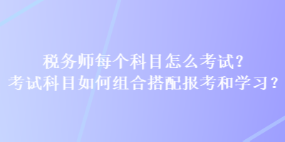 稅務(wù)師每個(gè)科目怎么考試？考試科目如何組合搭配報(bào)考和學(xué)習(xí)？