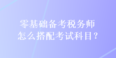 零基礎(chǔ)備考稅務(wù)師怎么搭配考試科目？