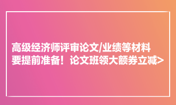 高級(jí)經(jīng)濟(jì)師評(píng)審論文業(yè)績等材料要提前準(zhǔn)備！論文班領(lǐng)大額券立減