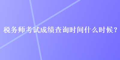 稅務師考試成績查詢時間什么時候？