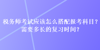 稅務(wù)師考試應(yīng)該怎么搭配報(bào)考科目？需要多長(zhǎng)的復(fù)習(xí)時(shí)間？