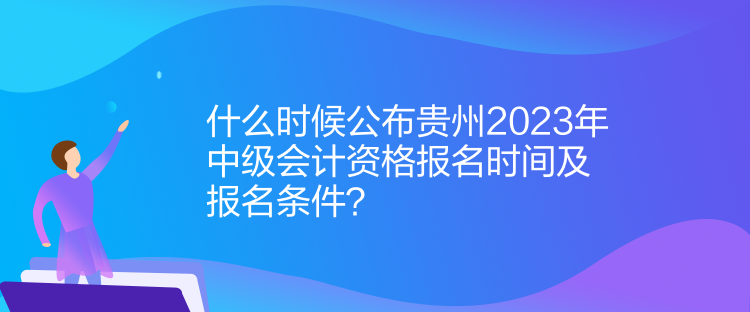 什么時候公布貴州2023年中級會計資格報名時間及報名條件？