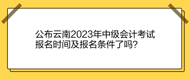 公布云南2023年中級會計考試報名時間及報名條件了嗎？