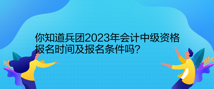 你知道兵團2023年會計中級資格報名時間及報名條件嗎？