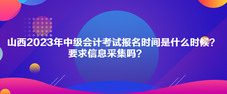 山西2023年中級會計考試報名時間是什么時候？要求信息采集嗎？