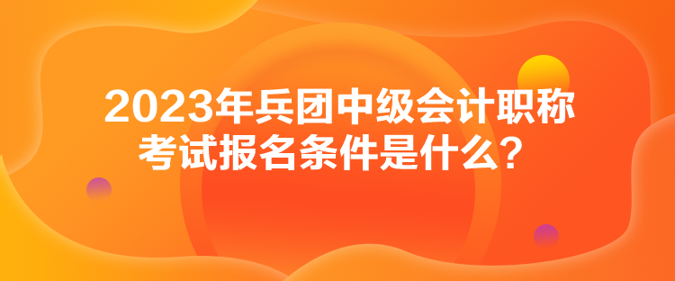 2023年兵團中級會計職稱考試報名條件是什么？